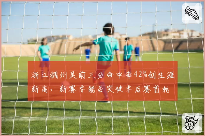 浙江稠州吴前三分命中率42%创生涯新高，新赛季能否突破季后赛首轮魔咒？