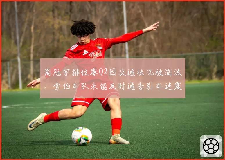 周冠宇排位赛Q2因交通状况被淘汰，索伯车队未能及时通告引车迷震怒