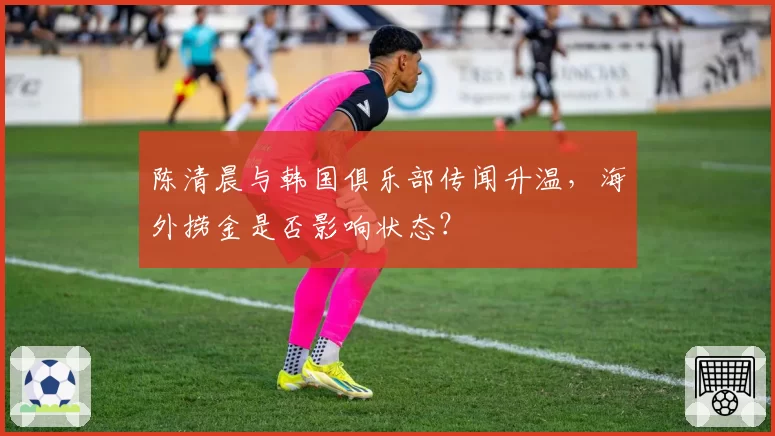 陈清晨与韩国俱乐部传闻升温,海外捞金是否影响状态?