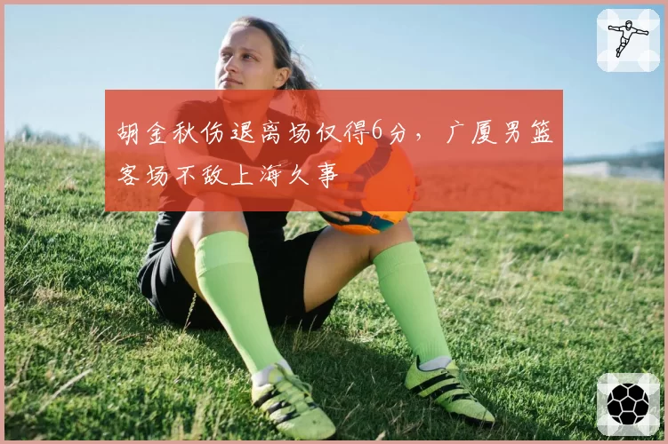 胡金秋伤退离场仅得6分，广厦男篮客场不敌上海久事