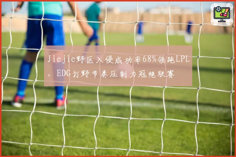 Jiejie野区入侵成功率68%领跑LPL，EDG打野节奏压制力冠绝联赛
