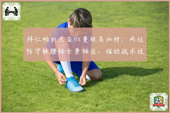 拜仁帕利尼亚vs曼联乌加特:两位防守铁腰转会费相当,谁的战术适配性更强?