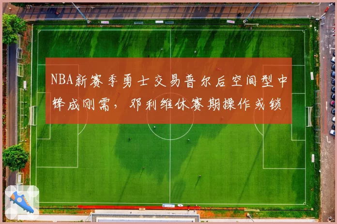 NBA新赛季勇士交易普尔后空间型中锋成刚需，邓利维休赛期操作或锁定护筐蓝领__br_