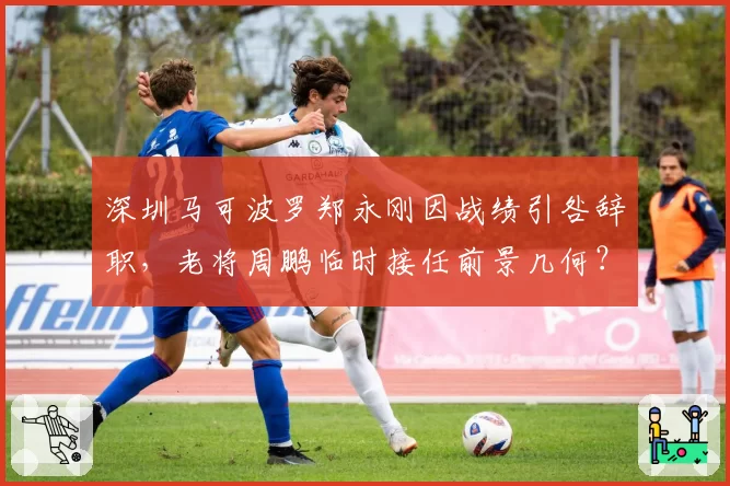 深圳马可波罗郑永刚因战绩引咎辞职，老将周鹏临时接任前景几何？