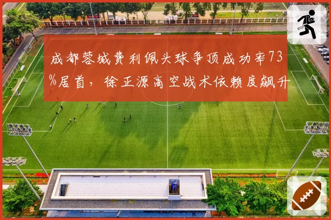 成都蓉城费利佩头球争顶成功率73%居首，徐正源高空战术依赖度飙升