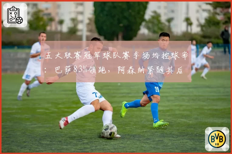 五大联赛冠军球队赛季场均控球率：巴萨83%领跑，阿森纳紧随其后