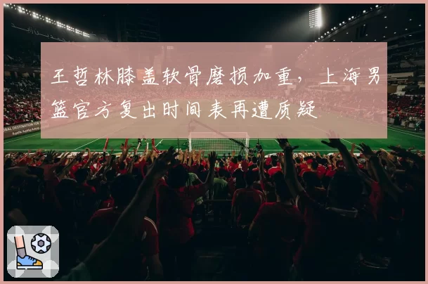 王哲林膝盖软骨磨损加重，上海男篮官方复出时间表再遭质疑