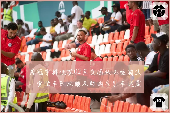 周冠宇排位赛Q2因交通状况被淘汰，索伯车队未能及时通告引车迷震怒
