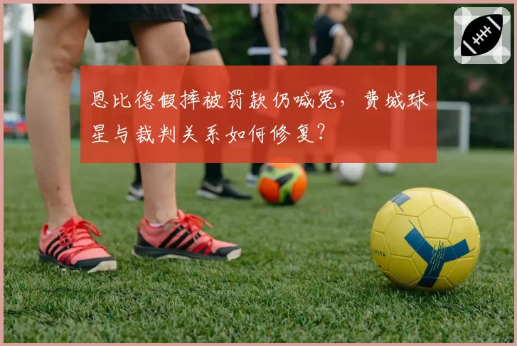 恩比德假摔被罚款仍喊冤，费城球星与裁判关系如何修复？
