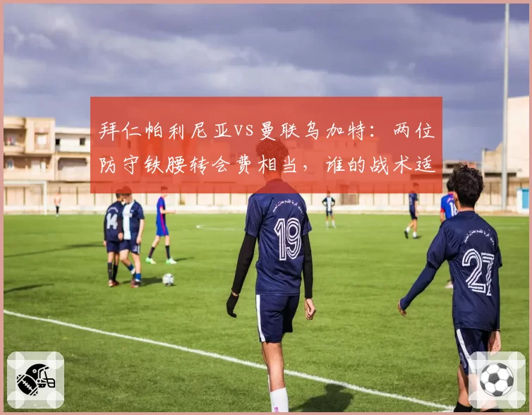 拜仁帕利尼亚vs曼联乌加特：两位防守铁腰转会费相当，谁的战术适配性更强？
