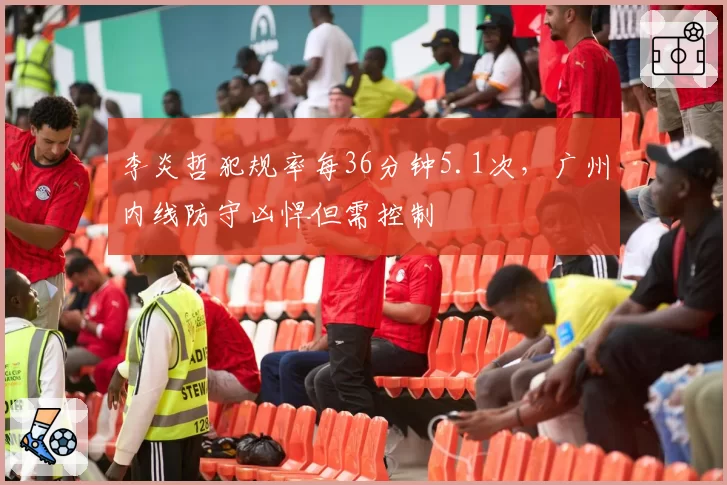 李炎哲犯规率每36分钟5.1次，广州内线防守凶悍但需控制