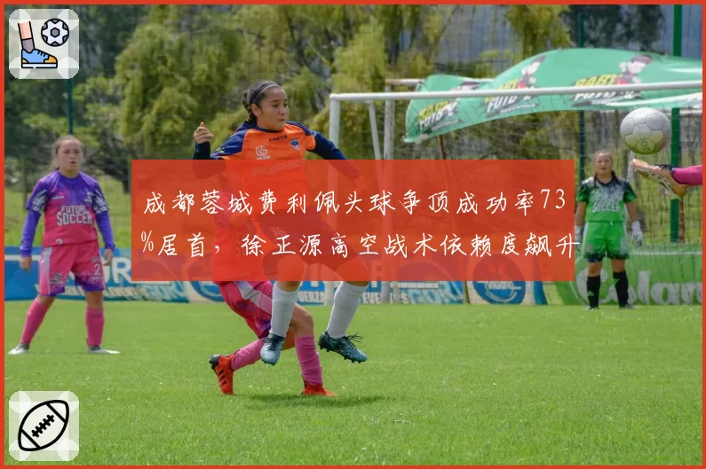 成都蓉城费利佩头球争顶成功率73%居首,徐正源高空战术依赖度飙升