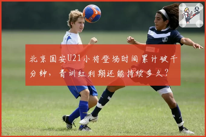 北京国安U21小将登场时间累计破千分钟，青训红利期还能持续多久？