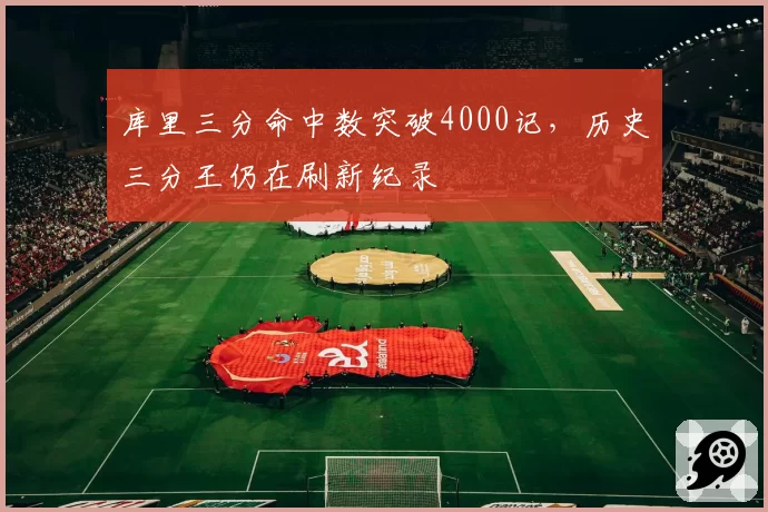 库里三分命中数突破4000记，历史三分王仍在刷新纪录