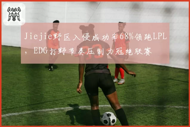 Jiejie野区入侵成功率68%领跑LPL，EDG打野节奏压制力冠绝联赛