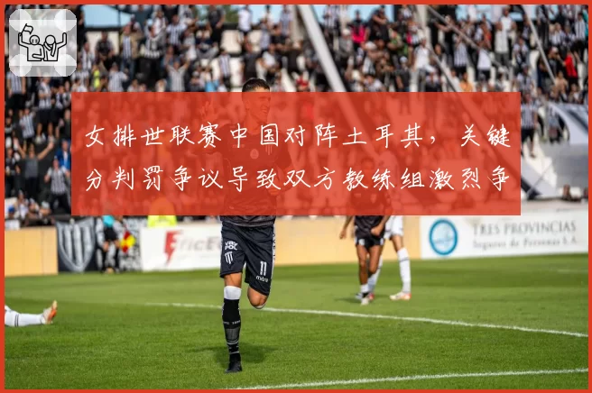女排世联赛中国对阵土耳其，关键分判罚争议导致双方教练组激烈争吵
