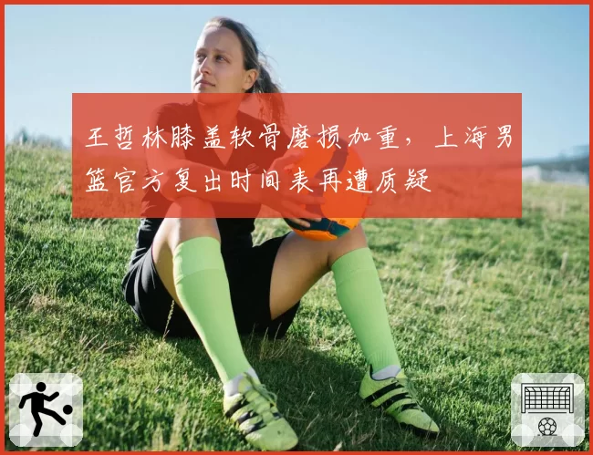 王哲林膝盖软骨磨损加重，上海男篮官方复出时间表再遭质疑