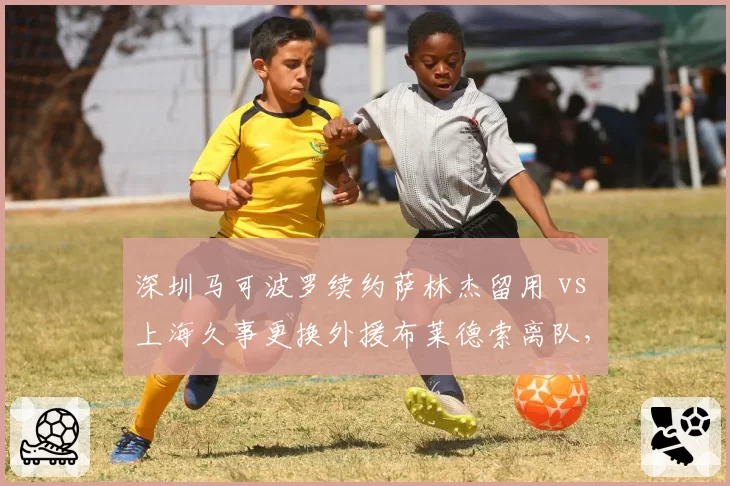 深圳马可波罗续约萨林杰留用 vs 上海久事更换外援布莱德索离队，外援策略一稳一变