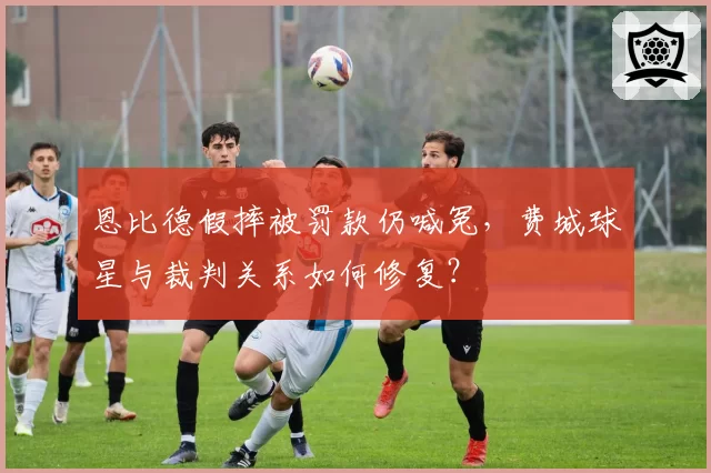 恩比德假摔被罚款仍喊冤，费城球星与裁判关系如何修复？