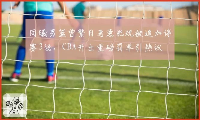 同曦男篮曾繁日恶意犯规被追加停赛3场，CBA开出重磅罚单引热议