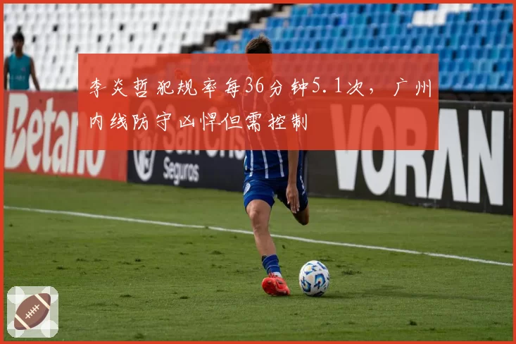 李炎哲犯规率每36分钟5.1次，广州内线防守凶悍但需控制