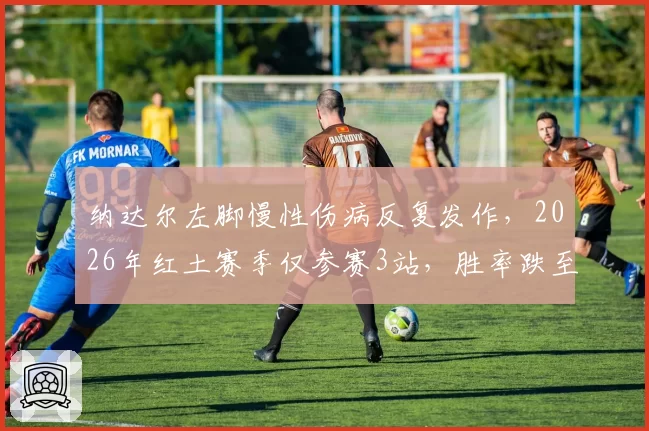 纳达尔左脚慢性伤病反复发作，2026年红土赛季仅参赛3站，胜率跌至78%