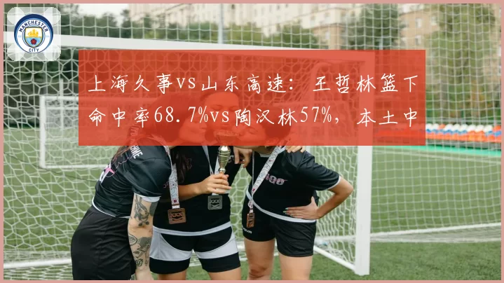 上海久事vs山东高速：王哲林篮下命中率68.7%vs陶汉林57%，本土中锋统治力分化
