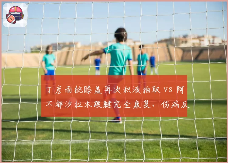 丁彦雨航膝盖再次积液抽取 vs 阿不都沙拉木跟腱完全康复，伤病反复与彻底痊愈对比