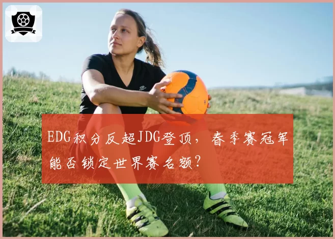 EDG积分反超JDG登顶，春季赛冠军能否锁定世界赛名额？