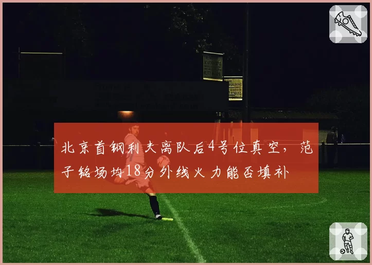 北京首钢利夫离队后4号位真空，范子铭场均18分外线火力能否填补