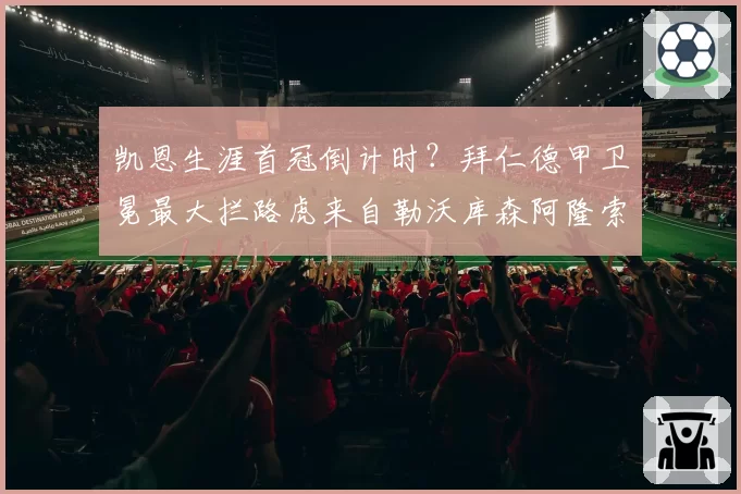 凯恩生涯首冠倒计时？拜仁德甲卫冕最大拦路虎来自勒沃库森阿隆索的攻势风暴