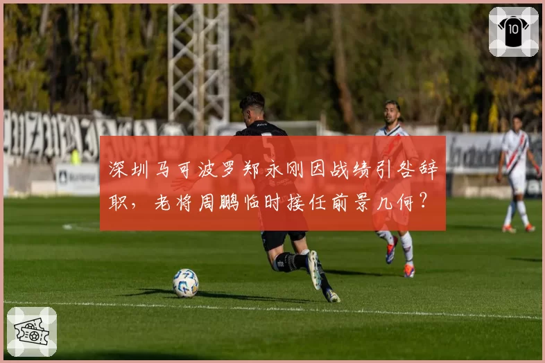 深圳马可波罗郑永刚因战绩引咎辞职，老将周鹏临时接任前景几何？