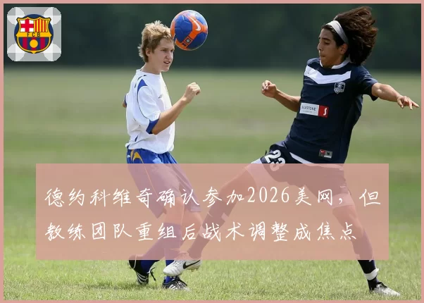德约科维奇确认参加2026美网,但教练团队重组后战术调整成焦点