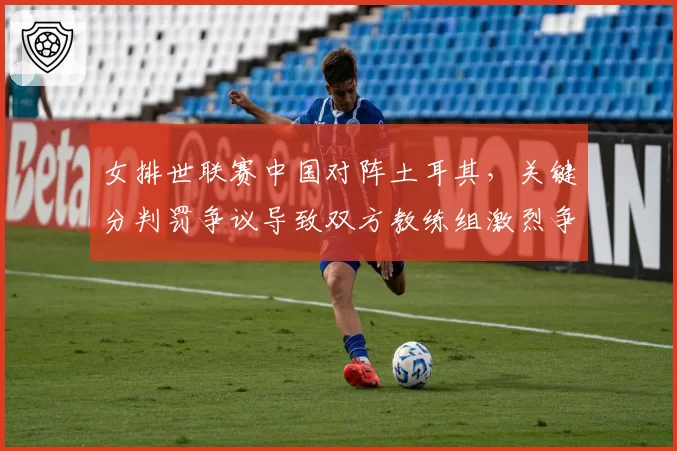 女排世联赛中国对阵土耳其，关键分判罚争议导致双方教练组激烈争吵